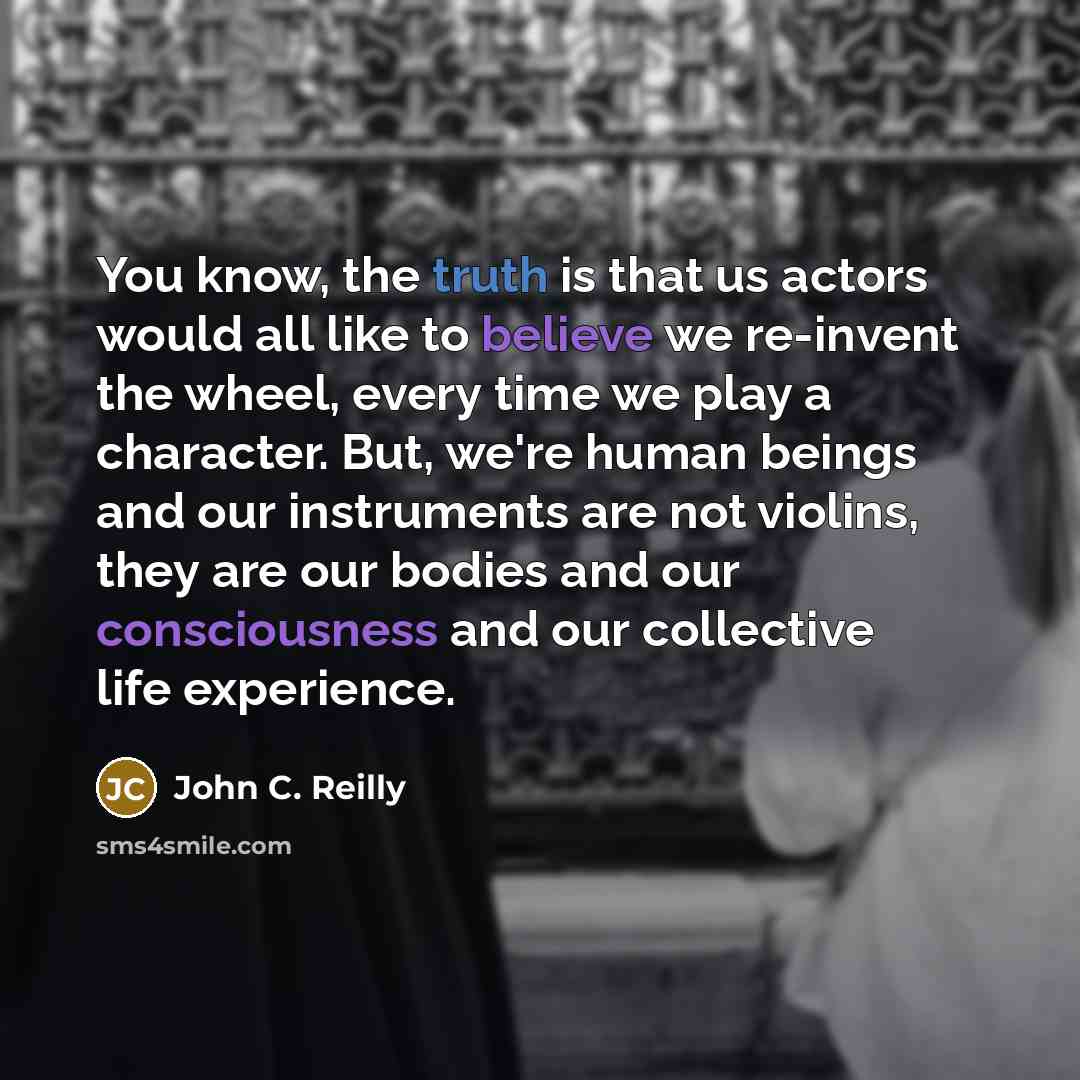 “You know, the truth is that us actors would all like to believe we re-invent the wheel, every time we play a character. But, we're human beings and our instruments are not violins, they are our bodies and our consciousness and our collective life experience.” quote by John C. Reilly