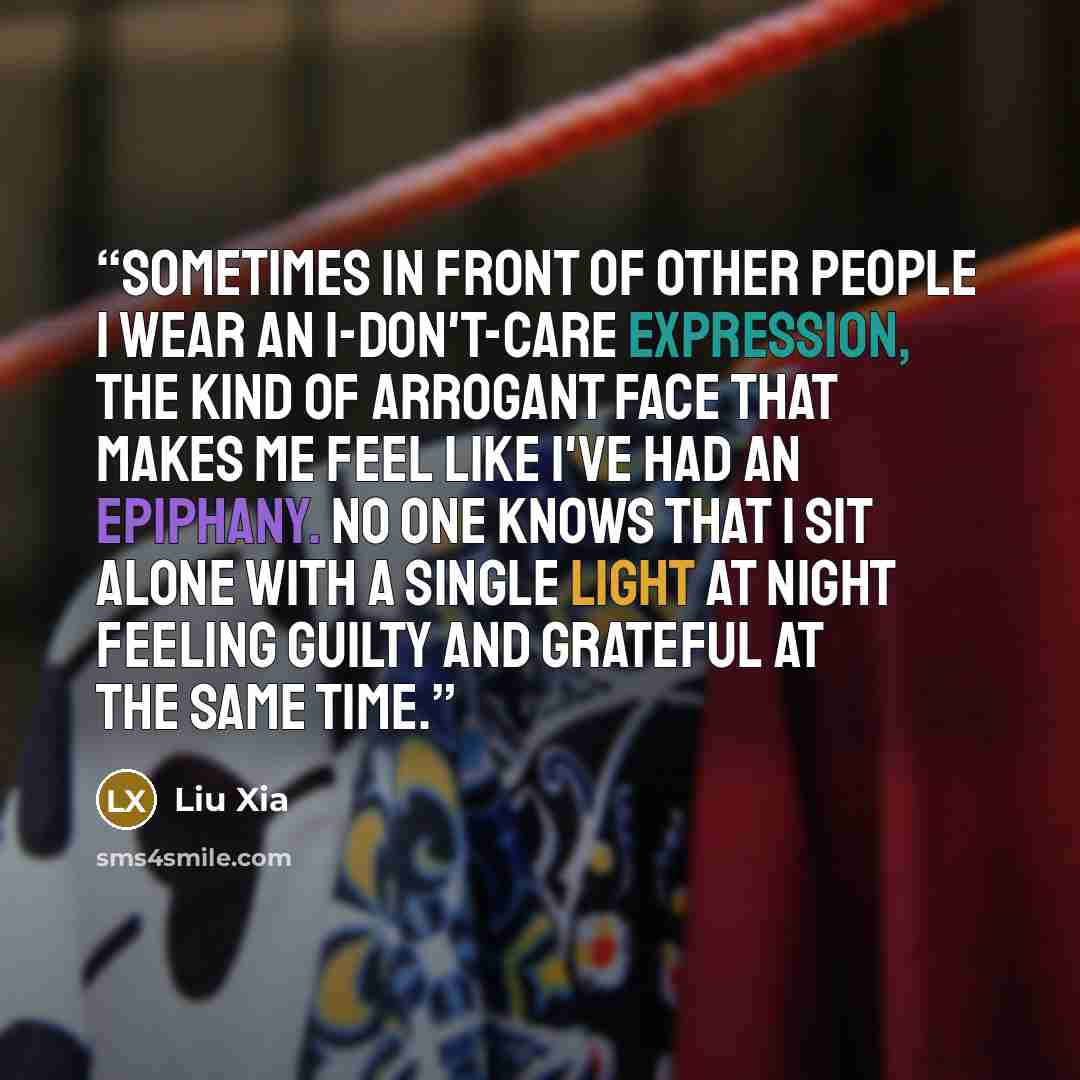 “Sometimes in front of other people I wear an I-don't-care expression, the kind of arrogant face that makes me feel like I've had an epiphany. No one knows that I sit alone with a single light at night feeling guilty and grateful at the same time.” quote by Liu Xia