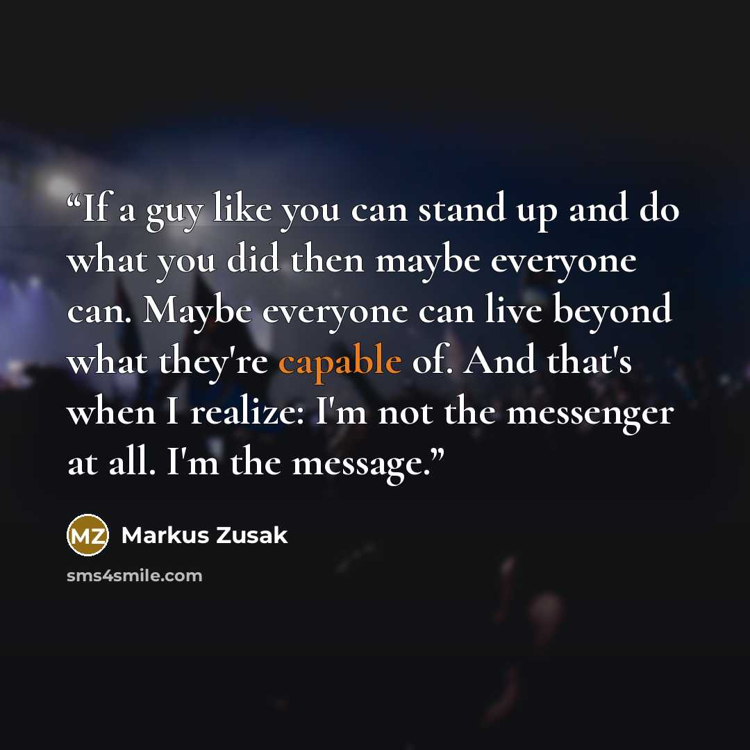 “If a guy like you can stand up and do what you did then maybe everyone can. Maybe everyone can live beyond what they're capable of. And that's when I realize: I'm not the messenger at all. I'm the message.” quote by Markus Zusak