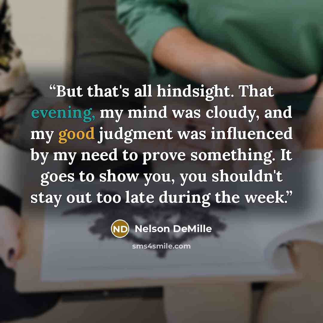 “But that's all hindsight. That evening, my mind was cloudy, and my good judgment was influenced by my need to prove something. It goes to show you, you shouldn't stay out too late during the week.” quote by Nelson DeMille