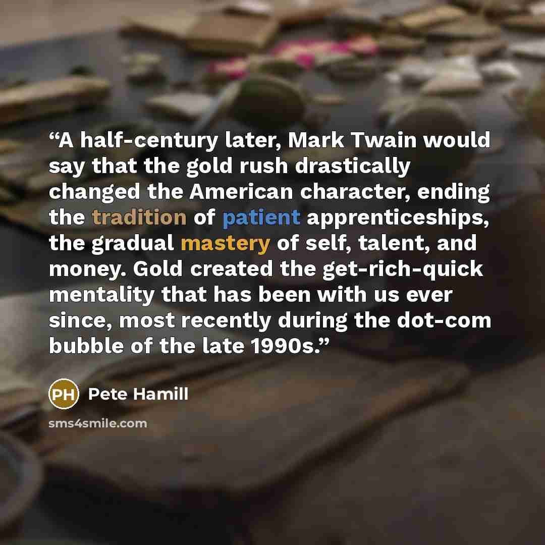 “A half-century later, Mark Twain would say that the gold rush drastically changed the American character, ending the tradition of patient apprenticeships, the gradual mastery of self, talent, and money. Gold created the get-rich-quick mentality that has been with us ever since, most recently…” quote by Pete Hamill