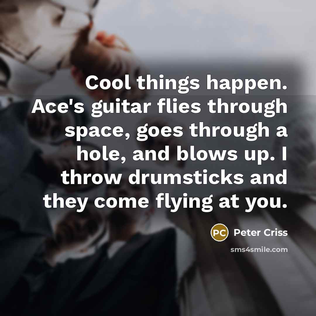“Cool things happen. Ace's guitar flies through space, goes through…” quote by Peter Criss