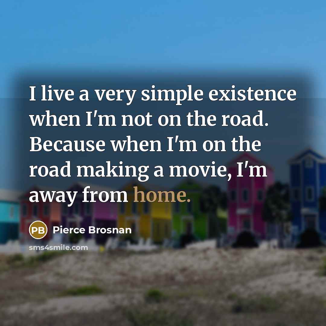 “I live a very simple existence when I'm not on the road. Because when I'm on the road making a movie, I'm away from home.” quote by Pierce Brosnan