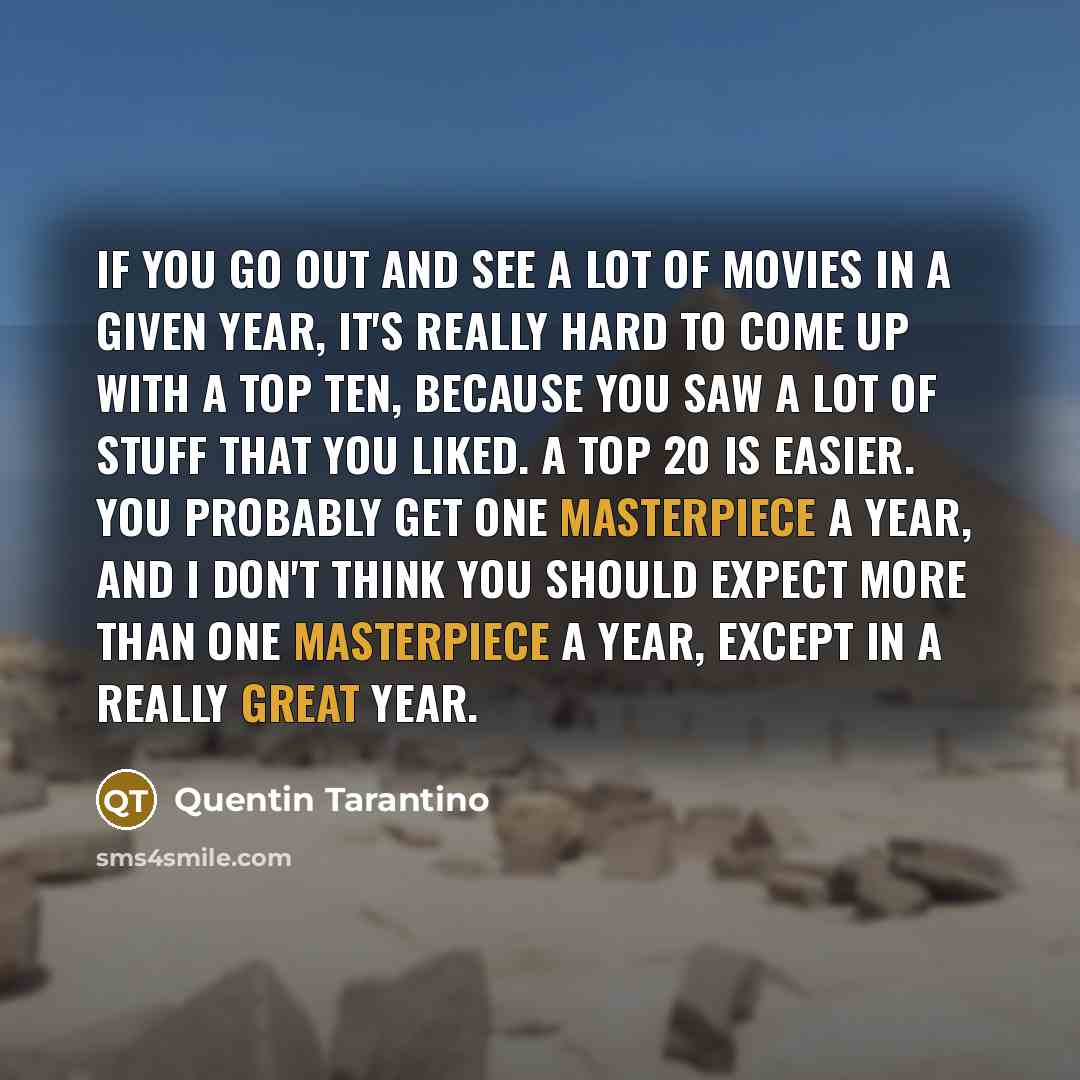 “If you go out and see a lot of movies in a given year, it's really hard to come up with a top ten, because you saw a lot of stuff that you liked. A top 20 is easier. You probably get one masterpiece a year, and I don't think you should expect more than one masterpiece a year, except in a really…” quote by Quentin Tarantino