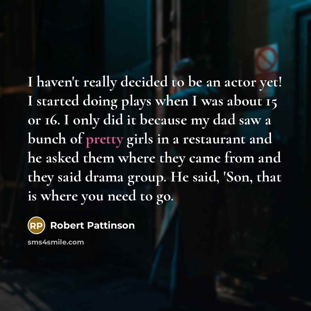 “I haven't really decided to be an actor yet! I started doing plays when I was about 15 or 16. I only did it because my dad saw a bunch of pretty girls in a restaurant and he asked them where they came from and they said drama group. He said, 'Son, that is where you need to go.” quote by Robert Pattinson