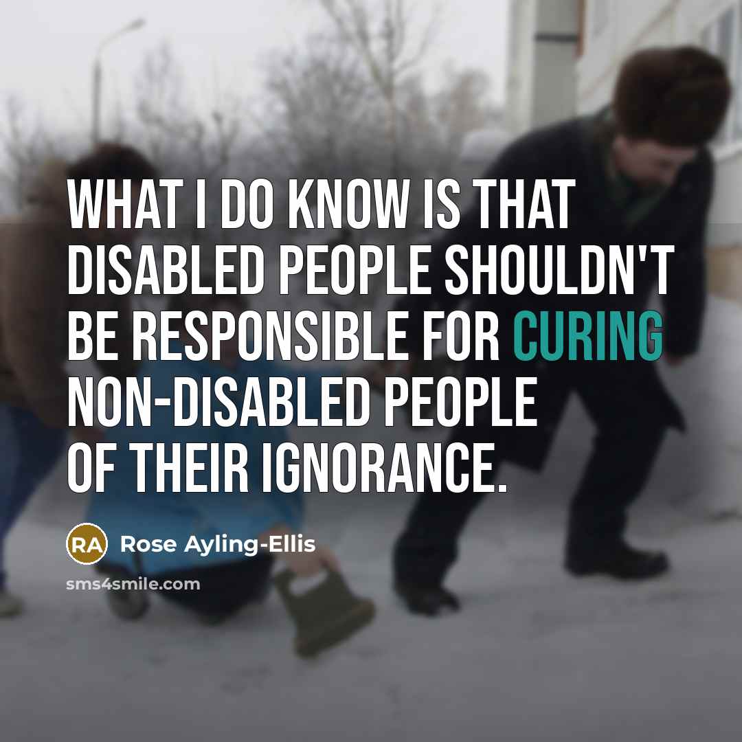 “What I do know is that disabled people shouldn't be responsible for curing non-disabled people of their ignorance.” quote by Rose Ayling-Ellis