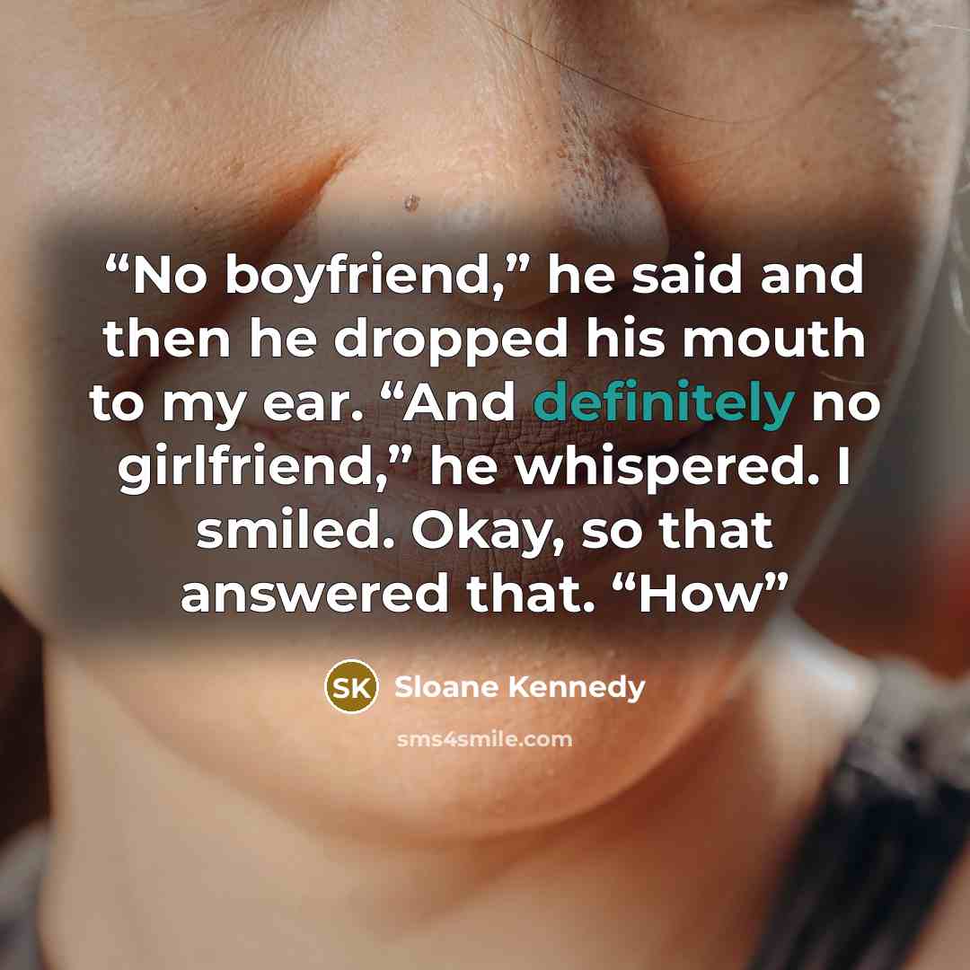 “No boyfriend,” he said and then he dropped his mouth to my ear. “And definitely no girlfriend,” he whispered. I smiled. Okay, so that answered that. “How” quote by Sloane Kennedy