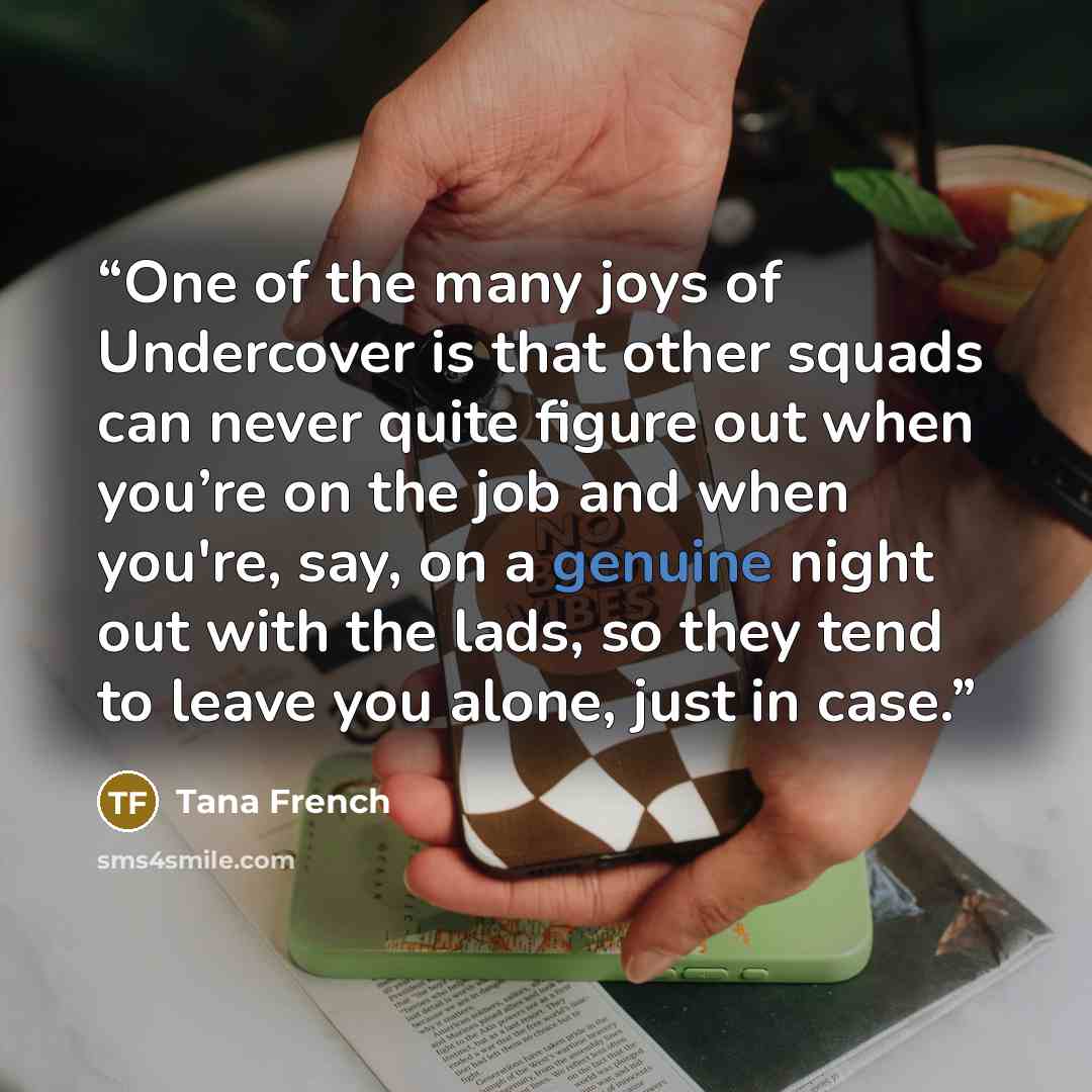 “One of the many joys of Undercover is that other squads can never quite figure out when you’re on the job and when you're, say, on a genuine night out with the lads, so they tend to leave you alone, just in case.” quote by Tana French