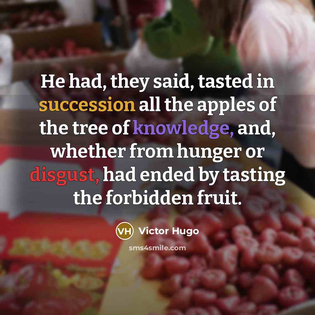 “He had, they said, tasted in succession all the apples of the tree of knowledge, and, whether from hunger or disgust, had ended by tasting the forbidden fruit.” quote by Victor Hugo