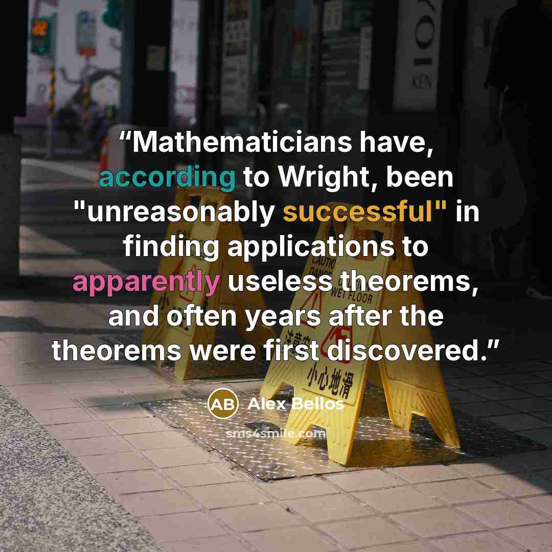 “Mathematicians have, according to Wright, been "unreasonably successful" in finding applications to apparently useless theorems, and often years after the theorems were first discovered.” quote by Alex Bellos