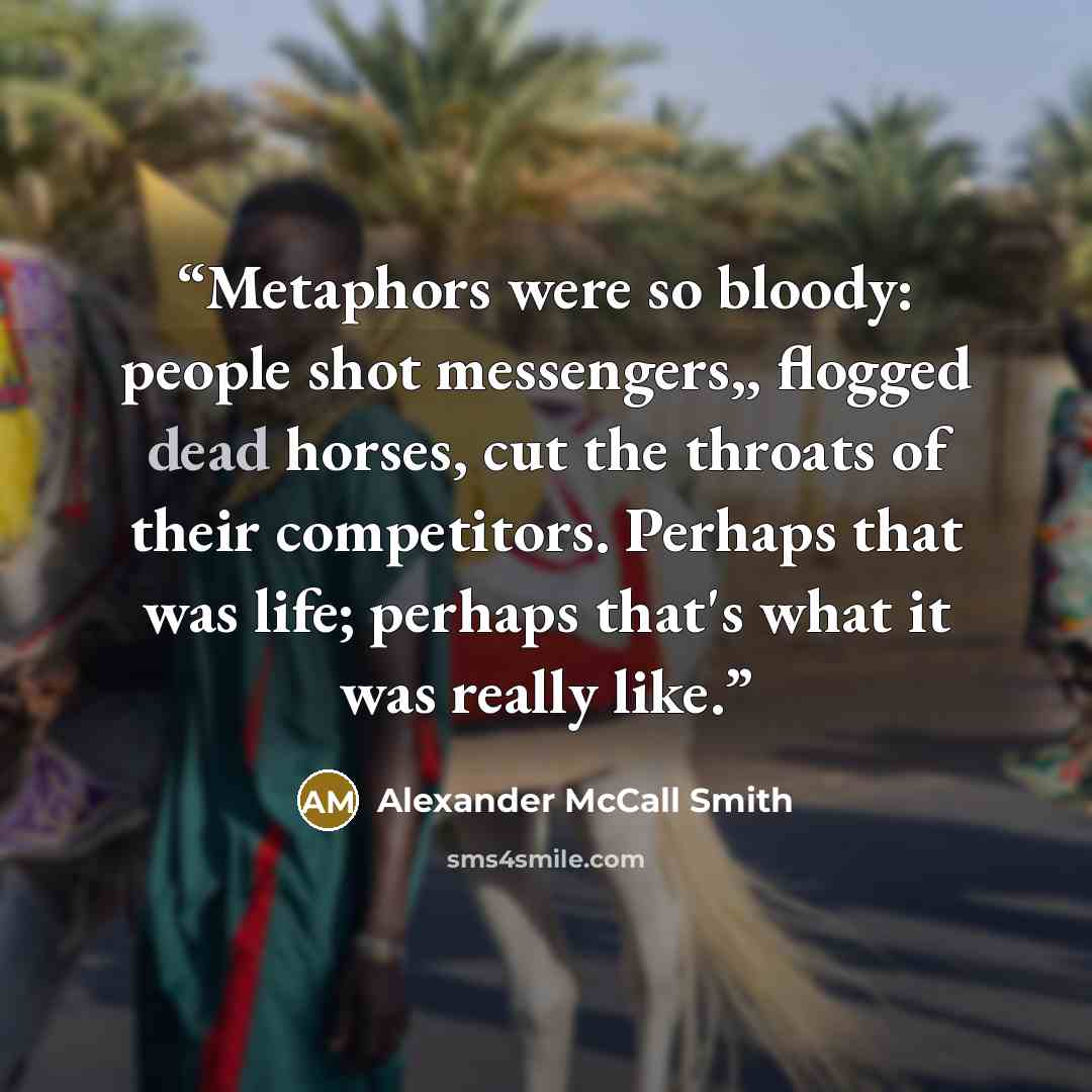 “Metaphors were so bloody: people shot messengers,, flogged dead horses, cut the throats of their competitors. Perhaps that was life; perhaps that's what it was really like.” quote by Alexander McCall Smith
