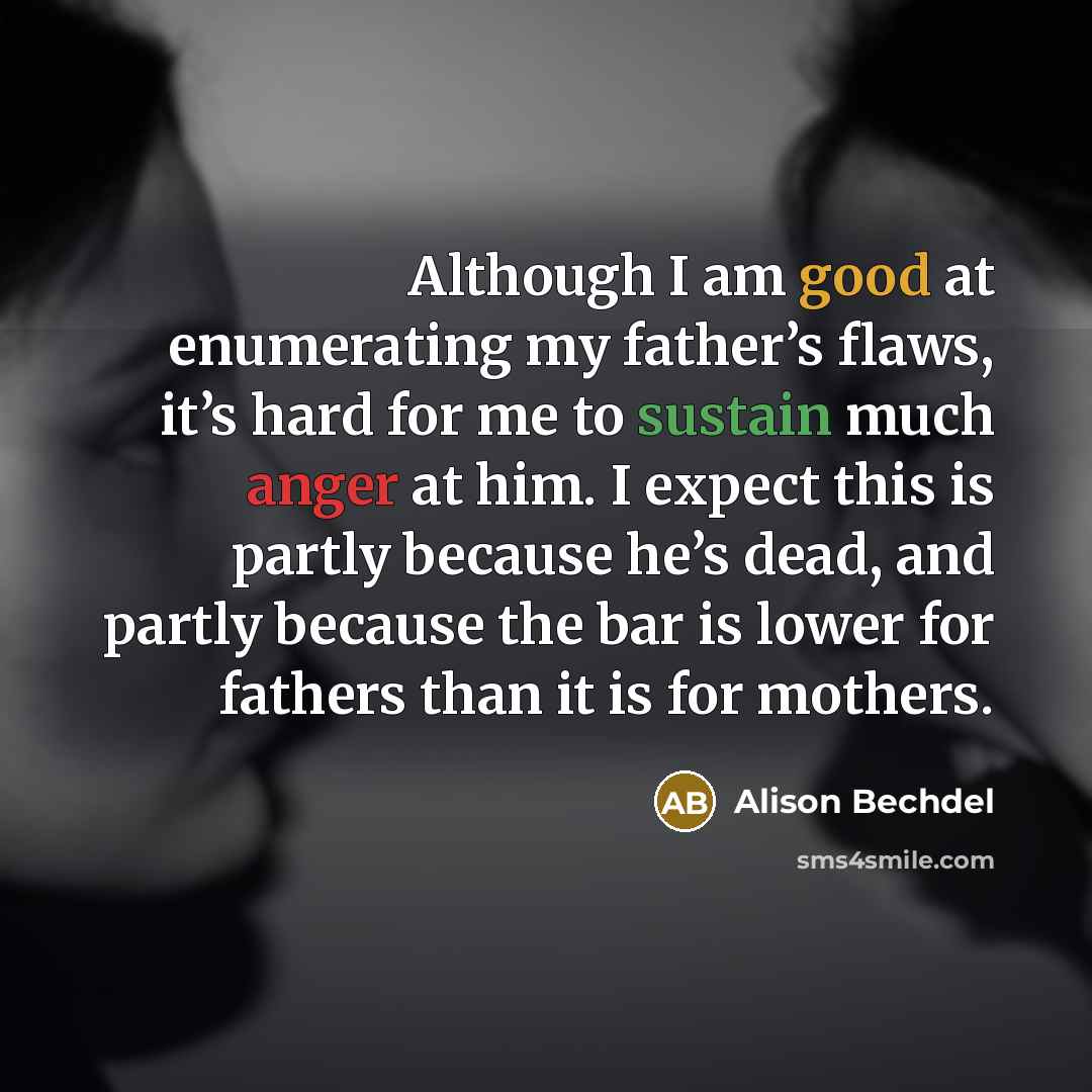 “Although I am good at enumerating my father’s flaws, it’s hard for me to sustain much anger at him. I expect this is partly because he’s dead, and partly because the bar is lower for fathers than it is for mothers.” quote by Alison Bechdel
