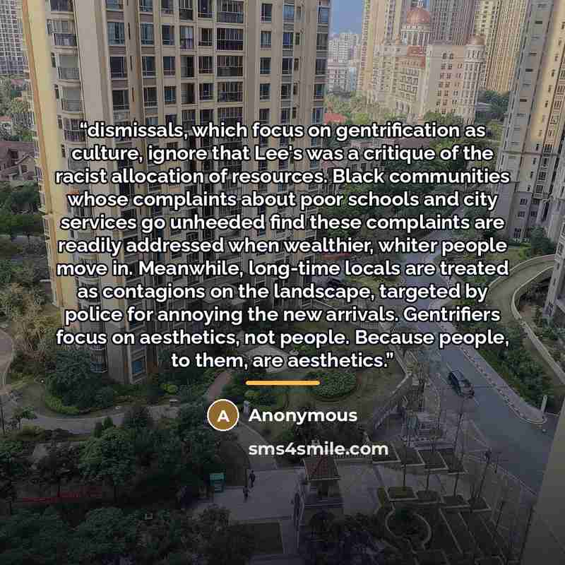 “dismissals, which focus on gentrification as culture, ignore that Lee's was a critique of the racist allocation of resources. Black communities whose complaints about poor schools and city services go unheeded find these complaints are readily addressed when wealthier, whiter people move in…” quote by Anonymous