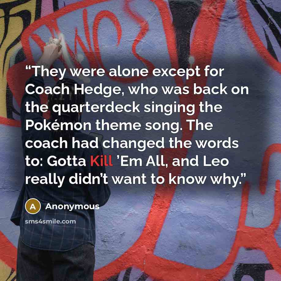 “They were alone except for Coach Hedge, who was back on the quarterdeck singing the Pokémon theme song. The coach had changed the words to: Gotta Kill ’Em All, and Leo really didn’t want to know why.” quote by Anonymous
