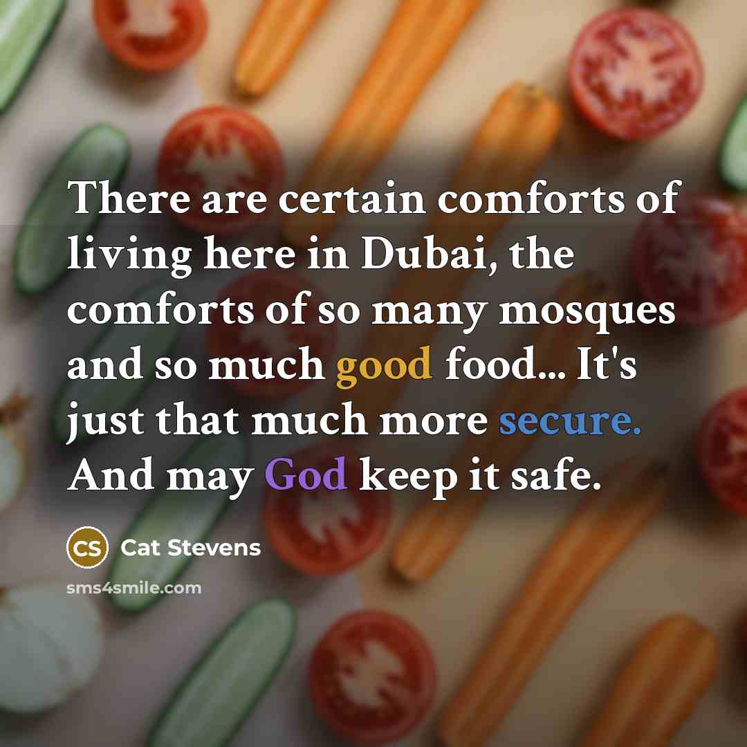 “There are certain comforts of living here in Dubai, the comforts of so many mosques and so much good food... It's just that much more secure. And may God keep it safe.” quote by Cat Stevens