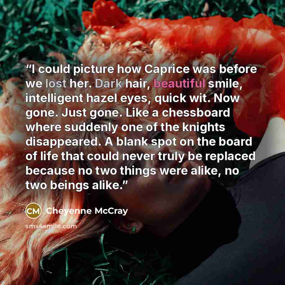 “I could picture how Caprice was before we lost her. Dark hair, beautiful smile, intelligent hazel eyes, quick wit. Now gone. Just gone. Like a chessboard where suddenly one of the knights disappeared. A blank spot on the board of life that could never truly be replaced because no two things were…” quote by Cheyenne McCray