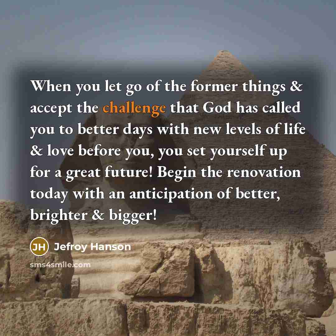 “When you let go of the former things & accept the challenge that God has called you to better days with new levels of life & love before you, you set yourself up for a great future! Begin the renovation today with an anticipation of better, brighter & bigger!” quote by Jefroy Hanson