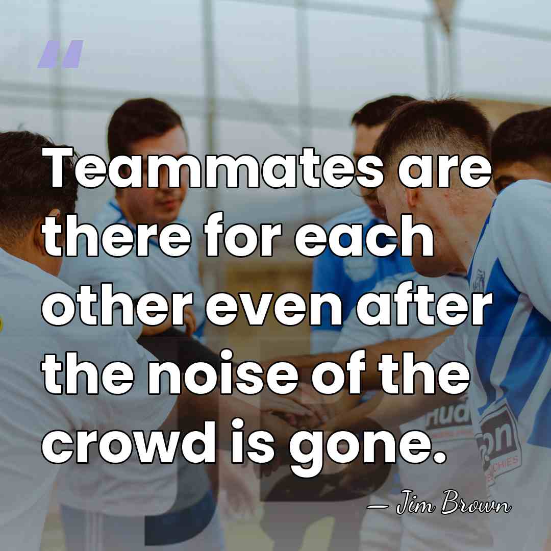 Teammates are there for each other even after the noise of the&hellip; - Jim Brown