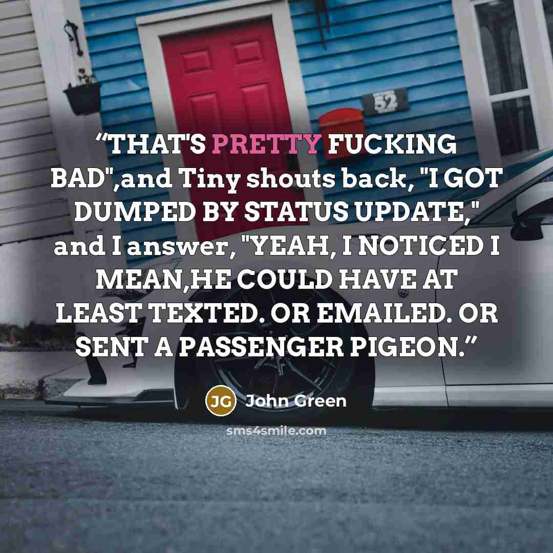 “THAT'S PRETTY FUCKING BAD",and Tiny shouts back, "I GOT DUMPED BY STATUS UPDATE," and I answer, "YEAH, I NOTICED I MEAN,HE COULD HAVE AT LEAST TEXTED. OR EMAILED. OR SENT A PASSENGER PIGEON.” quote by John Green