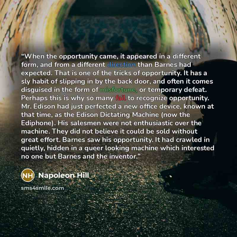 “When the opportunity came, it appeared in a different form, and from a different direction than Barnes had expected. That is one of the tricks of opportunity. It has a sly habit of slipping in by the back door, and often it comes disguised in the form of misfortune, or temporary defeat. Perhaps…” quote by Napoleon Hill