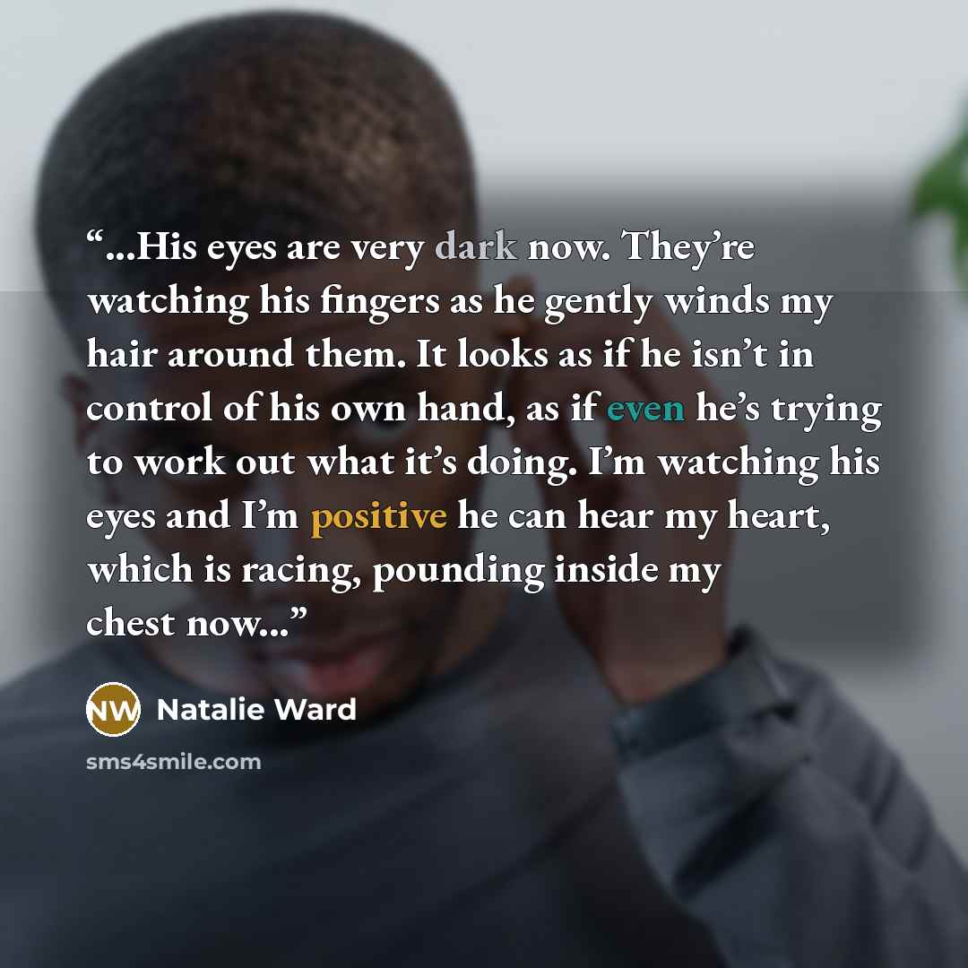 “...His eyes are very dark now. They’re watching his fingers as he gently winds my hair around them. It looks as if he isn’t in control of his own hand, as if even he’s trying to work out what it’s doing. I’m watching his eyes and I’m positive he can hear my heart, which is racing, pounding inside…” quote by Natalie Ward