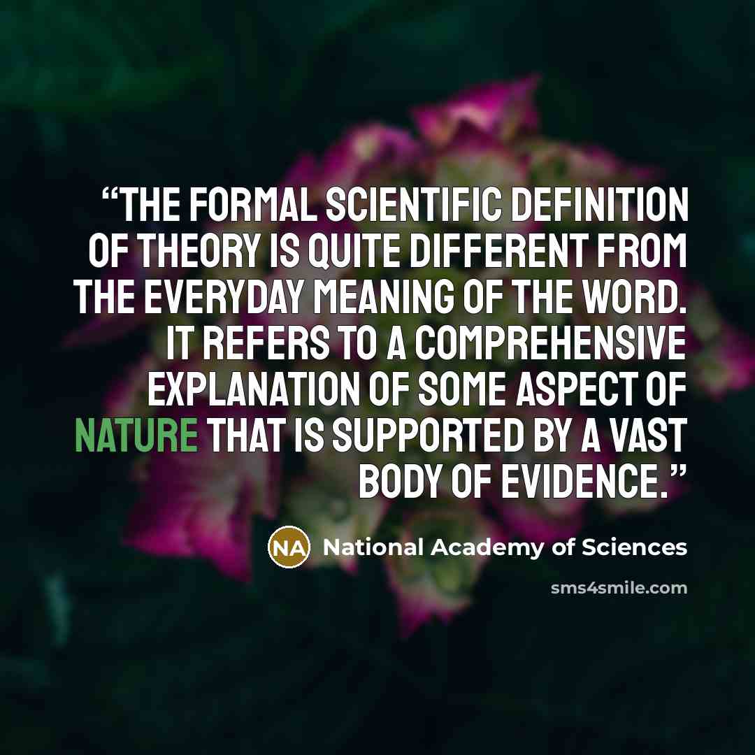 “The formal scientific definition of theory is quite different from the everyday meaning of the word. It refers to a comprehensive explanation of some aspect of nature that is supported by a vast body of evidence.” quote by National Academy of Sciences