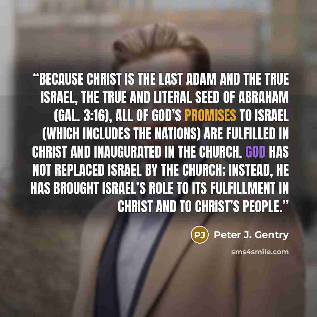 “Because Christ is the last Adam and the true Israel, the true and literal seed of Abraham (Gal. 3:16), all of God’s promises to Israel (which includes the nations) are fulfilled in Christ and inaugurated in the church. God has not replaced Israel by the church; instead, he has brought Israel’s…” quote by Peter J. Gentry