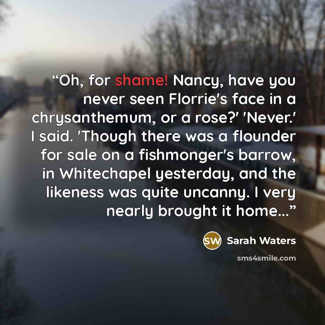 “Oh, for shame! Nancy, have you never seen Florrie's face in a chrysanthemum, or a rose?' 'Never.' I said. 'Though there was a flounder for sale on a fishmonger's barrow, in Whitechapel yesterday, and the likeness was quite uncanny. I very nearly brought it home...” quote by Sarah Waters
