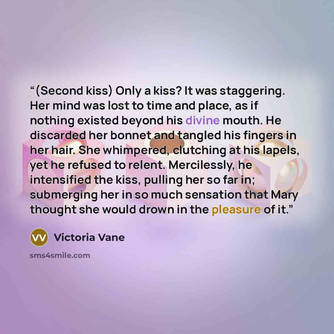 “(Second kiss) Only a kiss? It was staggering. Her mind was lost to time and place, as if nothing existed beyond his divine mouth. He discarded her bonnet and tangled his fingers in her hair. She whimpered, clutching at his lapels, yet he refused to relent. Mercilessly, he intensified the kiss…” quote by Victoria Vane