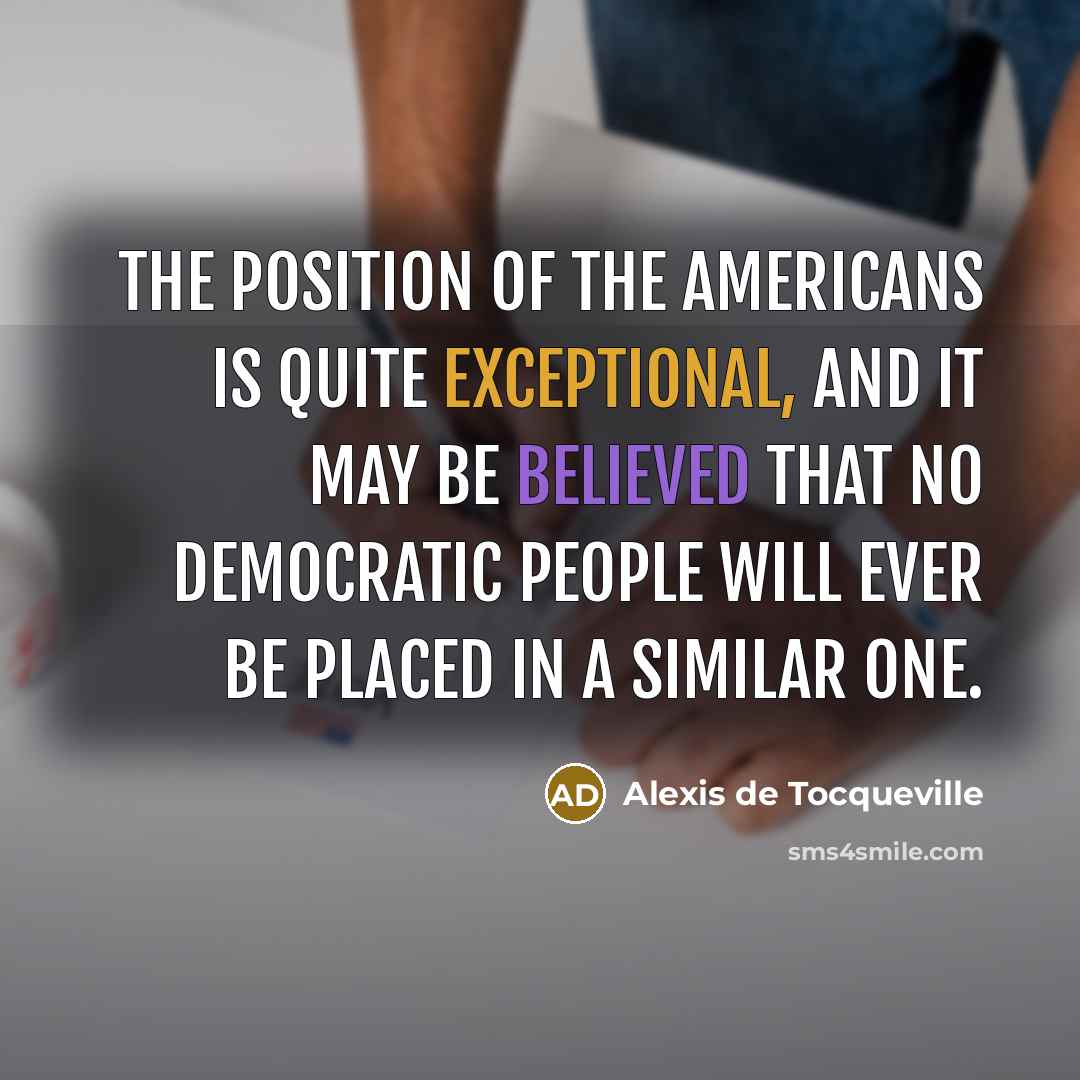 “The position of the Americans is quite exceptional, and it may be believed that no democratic people will ever be placed in a similar one.” quote by Alexis de Tocqueville