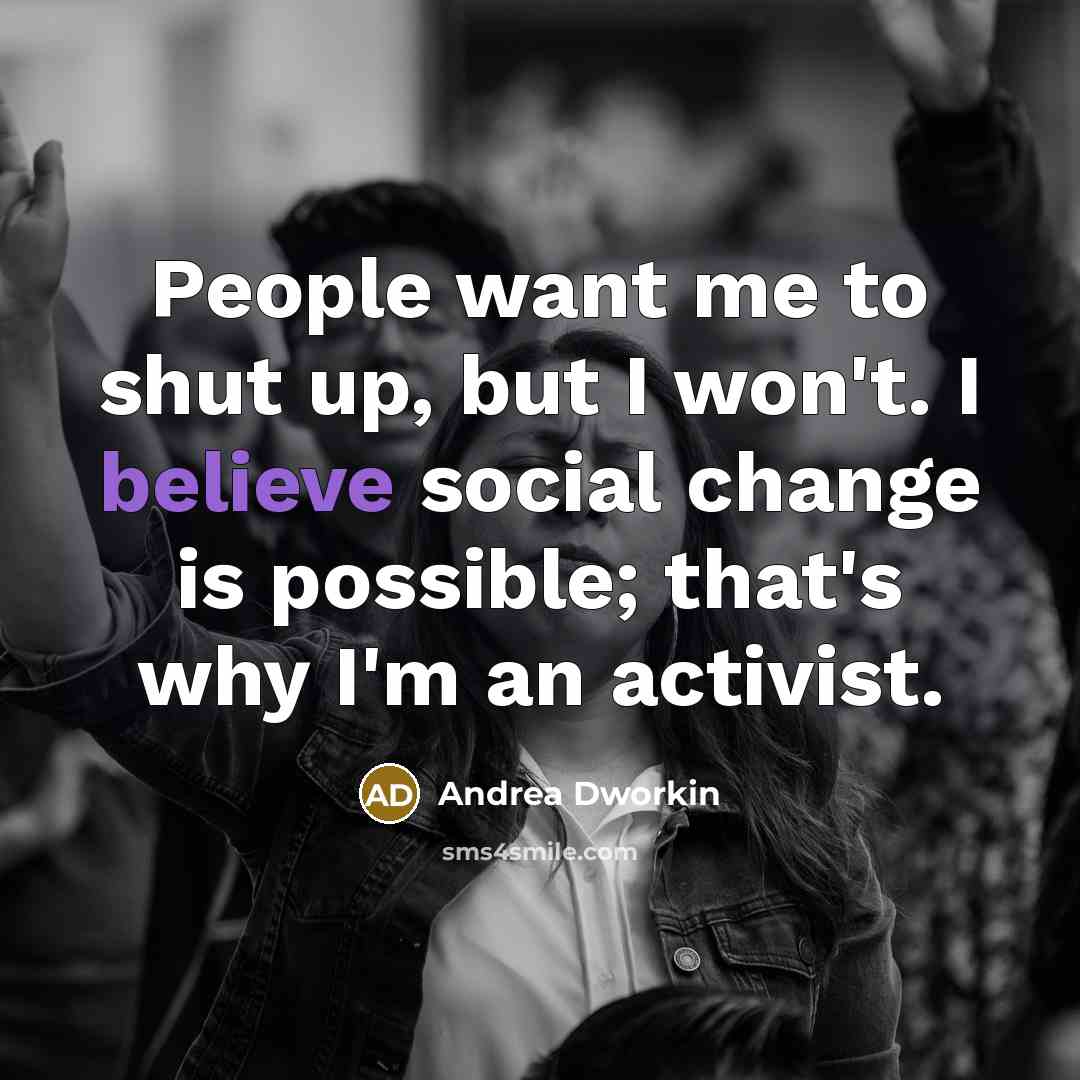 “People want me to shut up, but I won't. I believe social change is possible; that's why I'm an activist.” quote by Andrea Dworkin