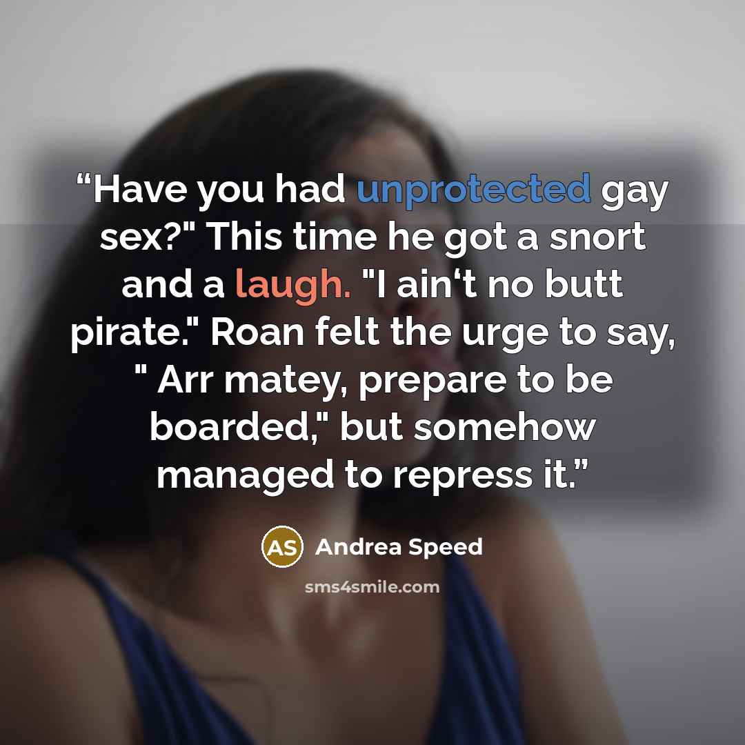 “Have you had unprotected gay sex?" This time he got a snort and a laugh. "I ain‘t no butt pirate." Roan felt the urge to say, " Arr matey, prepare to be boarded," but somehow managed to repress it.” quote by Andrea Speed
