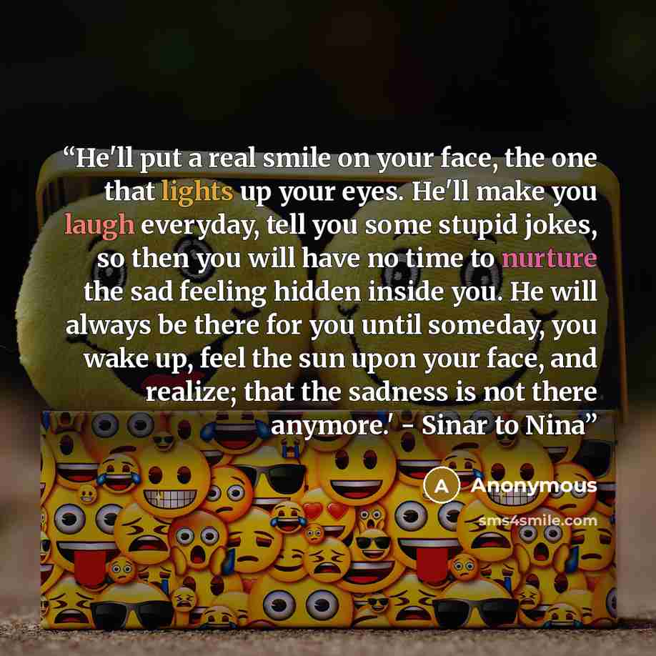 “He'll put a real smile on your face, the one that lights up your eyes. He'll make you laugh everyday, tell you some stupid jokes, so then you will have no time to nurture the sad feeling hidden inside you. He will always be there for you until someday, you wake up, feel the sun upon your face, and…” quote by Anonymous