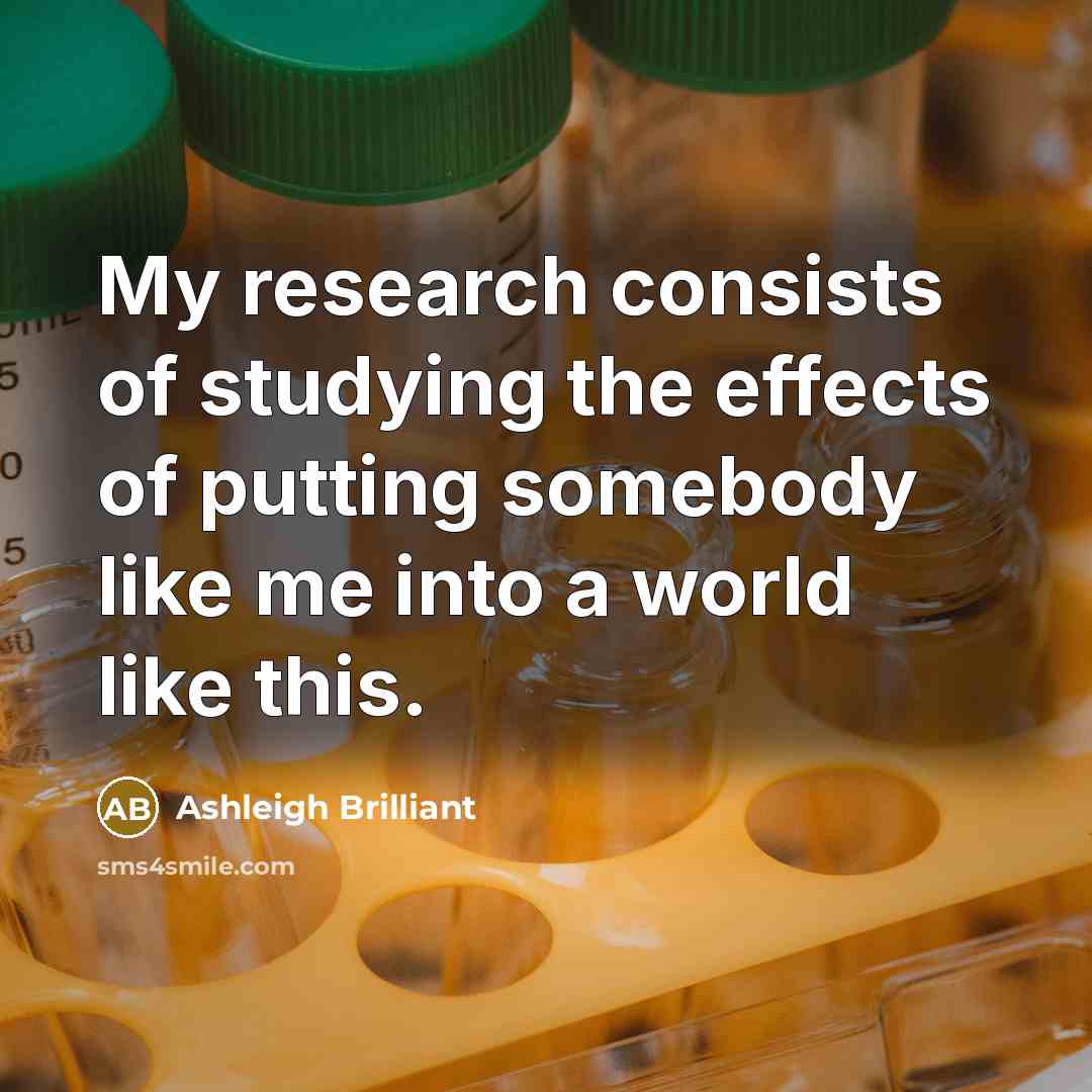 “My research consists of studying the effects of putting somebody…” quote by Ashleigh Brilliant