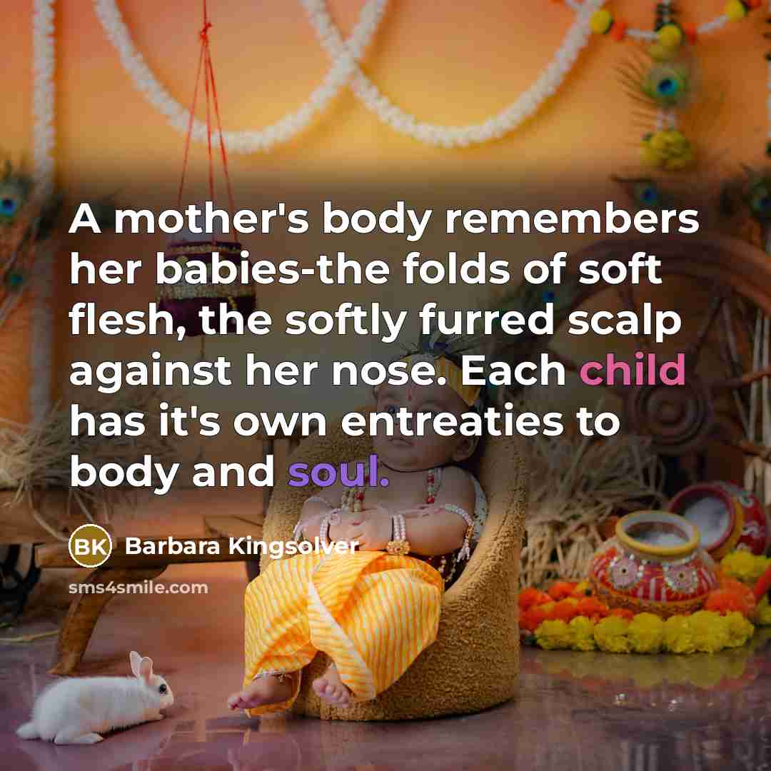 “A mother's body remembers her babies-the folds of soft flesh, the softly furred scalp against her nose. Each child has it's own entreaties to body and soul.” quote by Barbara Kingsolver