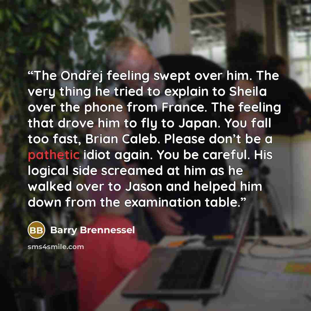“The Ondřej feeling swept over him. The very thing he tried to explain to Sheila over the phone from France. The feeling that drove him to fly to Japan. You fall too fast, Brian Caleb. Please don’t be a pathetic idiot again. You be careful. His logical side screamed at him as he walked over to…” quote by Barry Brennessel