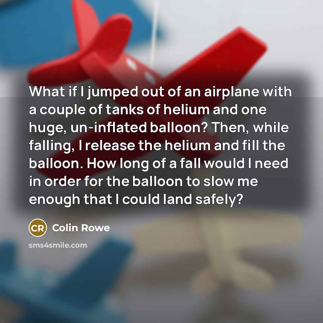 “What if I jumped out of an airplane with a couple of tanks of helium and one huge, un-inflated balloon? Then, while falling, I release the helium and fill the balloon. How long of a fall would I need in order for the balloon to slow me enough that I could land safely?” quote by Colin Rowe