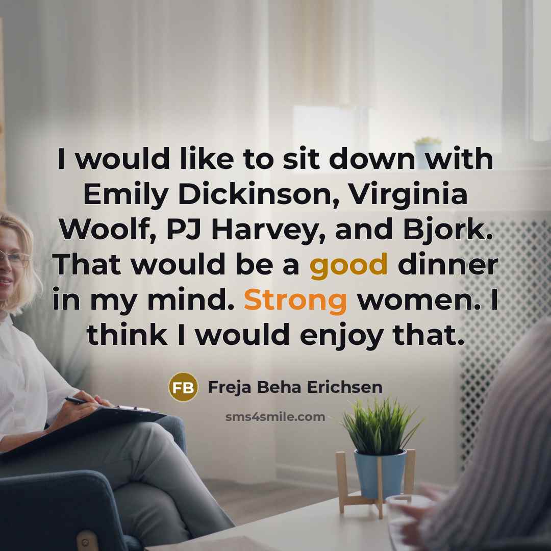 “I would like to sit down with Emily Dickinson, Virginia Woolf, PJ Harvey, and Bjork. That would be a good dinner in my mind. Strong women. I think I would enjoy that.” quote by Freja Beha Erichsen