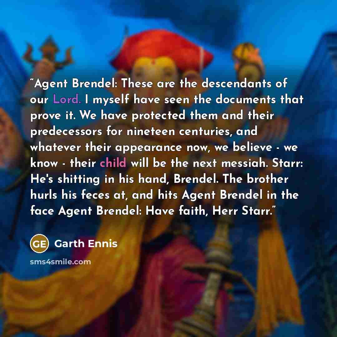 “Agent Brendel: These are the descendants of our Lord. I myself have seen the documents that prove it. We have protected them and their predecessors for nineteen centuries, and whatever their appearance now, we believe - we know - their child will be the next messiah. Starr: He's shitting in his…” quote by Garth Ennis