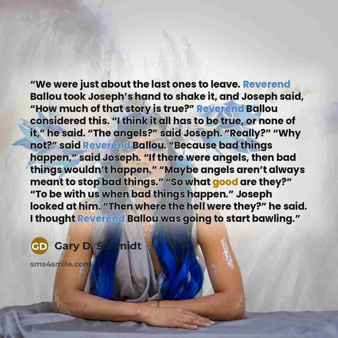 “We were just about the last ones to leave. Reverend Ballou took Joseph’s hand to shake it, and Joseph said, “How much of that story is true?” Reverend Ballou considered this. “I think it all has to be true, or none of it,” he said. “The angels?” said Joseph. “Really?” “Why not?” said Reverend…” quote by Gary D. Schmidt