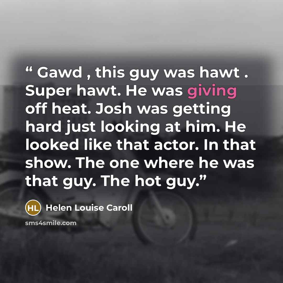 “Gawd , this guy was hawt . Super hawt. He was giving off heat. Josh was getting hard just looking at him. He looked like that actor. In that show. The one where he was that guy. The hot guy.” quote by Helen Louise Caroll