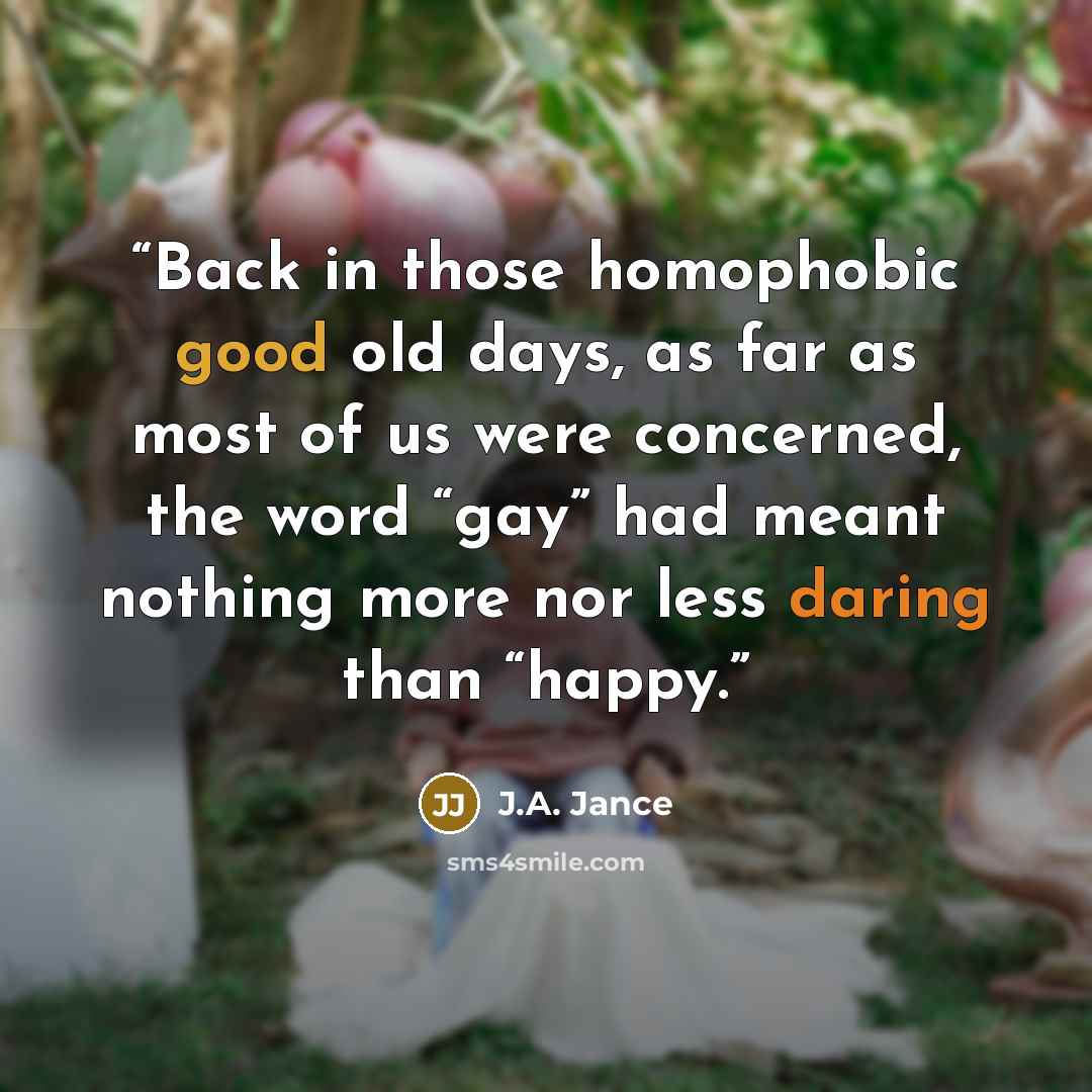 “Back in those homophobic good old days, as far as most of us were concerned, the word “gay” had meant nothing more nor less daring than “happy.” quote by J.A. Jance