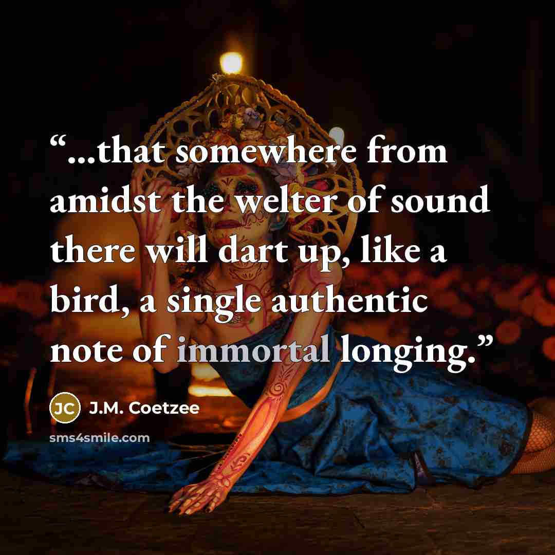 “...that somewhere from amidst the welter of sound there will dart up, like a bird, a single authentic note of immortal longing.” quote by J.M. Coetzee