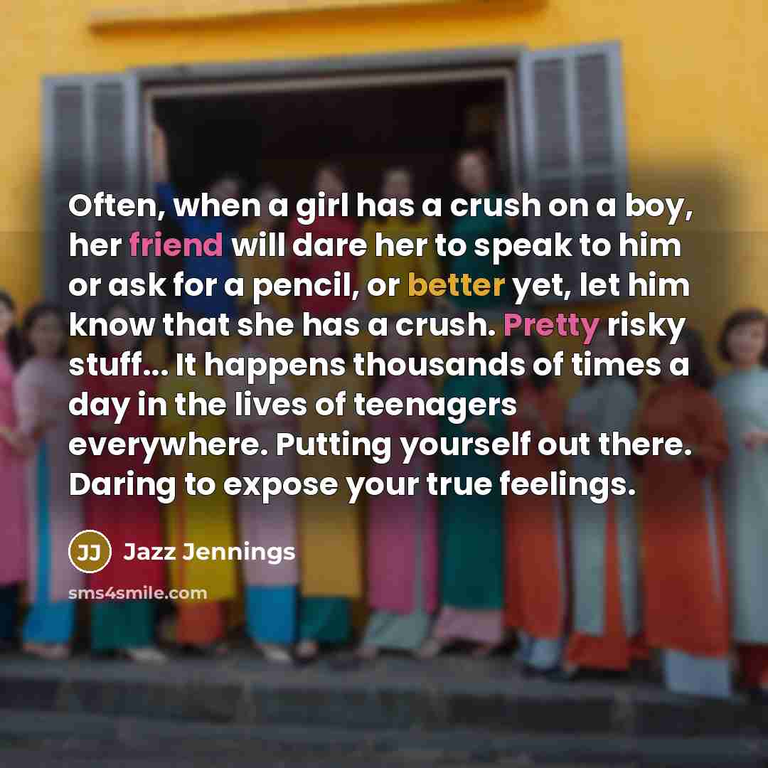 “Often, when a girl has a crush on a boy, her friend will dare her to speak to him or ask for a pencil, or better yet, let him know that she has a crush. Pretty risky stuff... It happens thousands of times a day in the lives of teenagers everywhere. Putting yourself out there. Daring to expose your…” quote by Jazz Jennings
