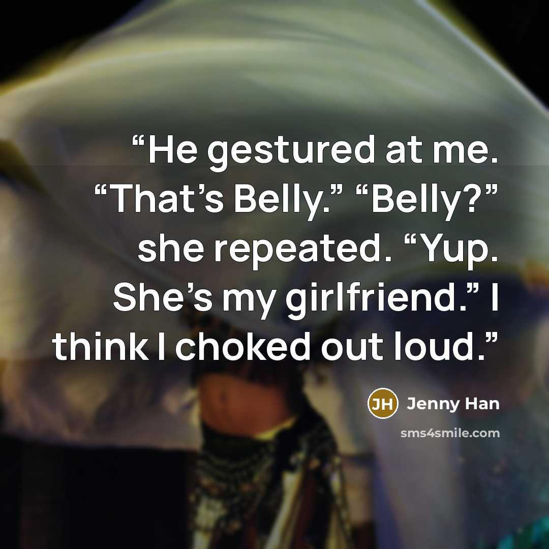 “He gestured at me. “That’s Belly.” “Belly?” she repeated. “Yup. She’s my girlfriend.” I think I choked out loud.” quote by Jenny Han