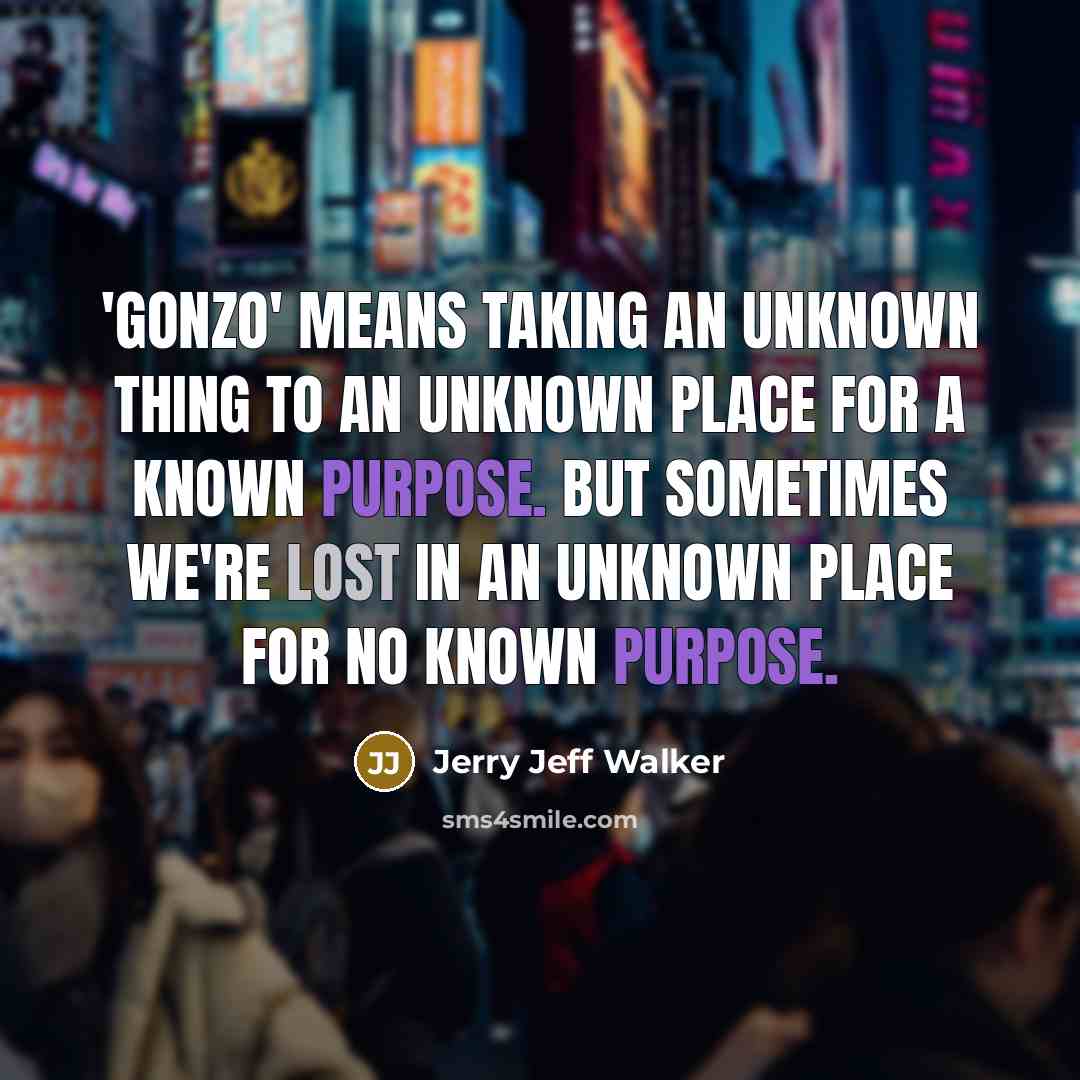 “'Gonzo' means taking an unknown thing to an unknown place for a known purpose. But sometimes we're lost in an unknown place for no known purpose.” quote by Jerry Jeff Walker
