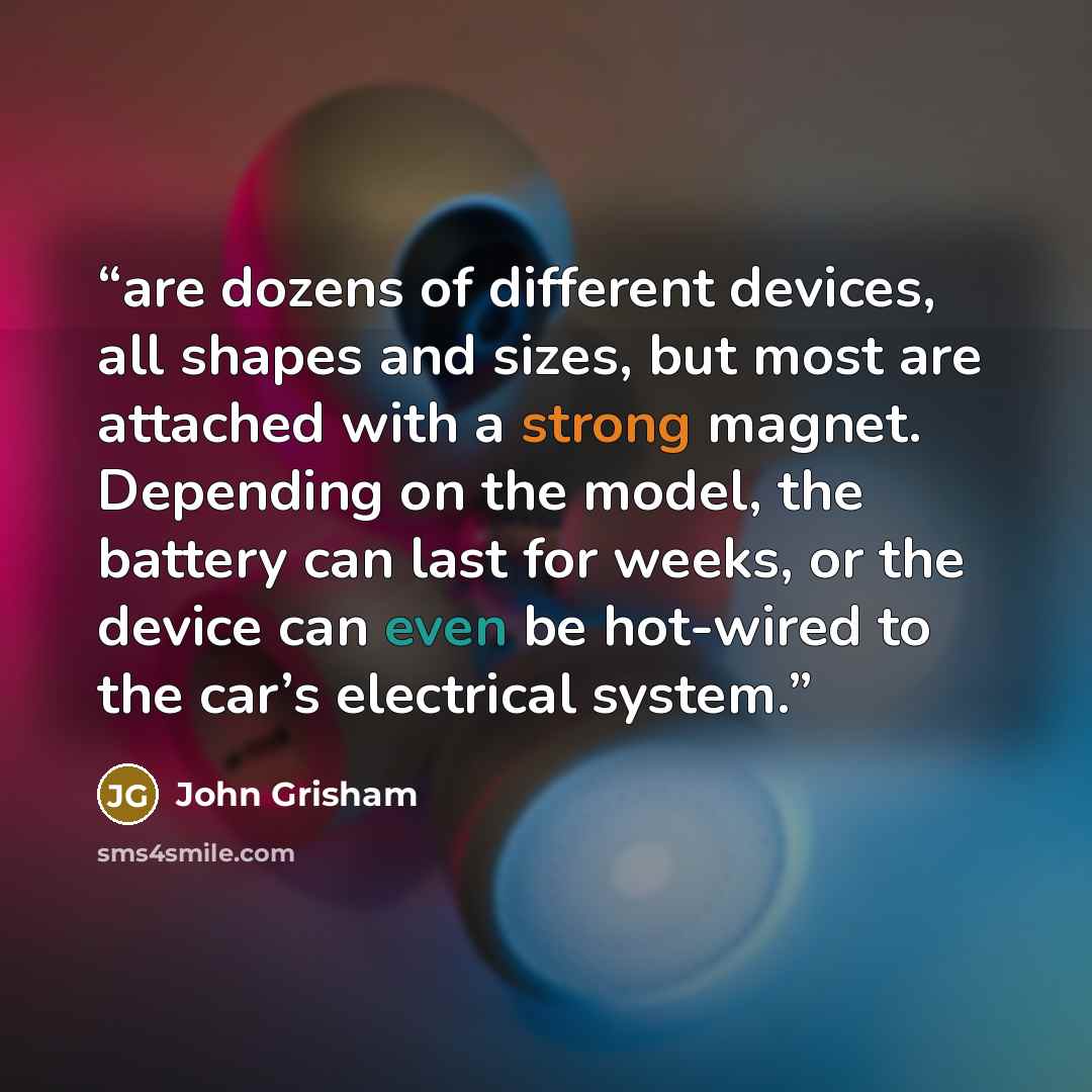 “are dozens of different devices, all shapes and sizes, but most are attached with a strong magnet. Depending on the model, the battery can last for weeks, or the device can even be hot-wired to the car’s electrical system.” quote by John Grisham