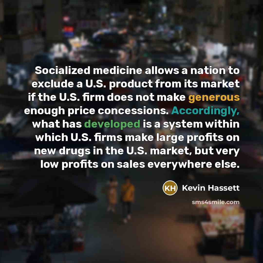 “Socialized medicine allows a nation to exclude a U.S. product from its market if the U.S. firm does not make generous enough price concessions. Accordingly, what has developed is a system within which U.S. firms make large profits on new drugs in the U.S. market, but very low profits on sales…” quote by Kevin Hassett