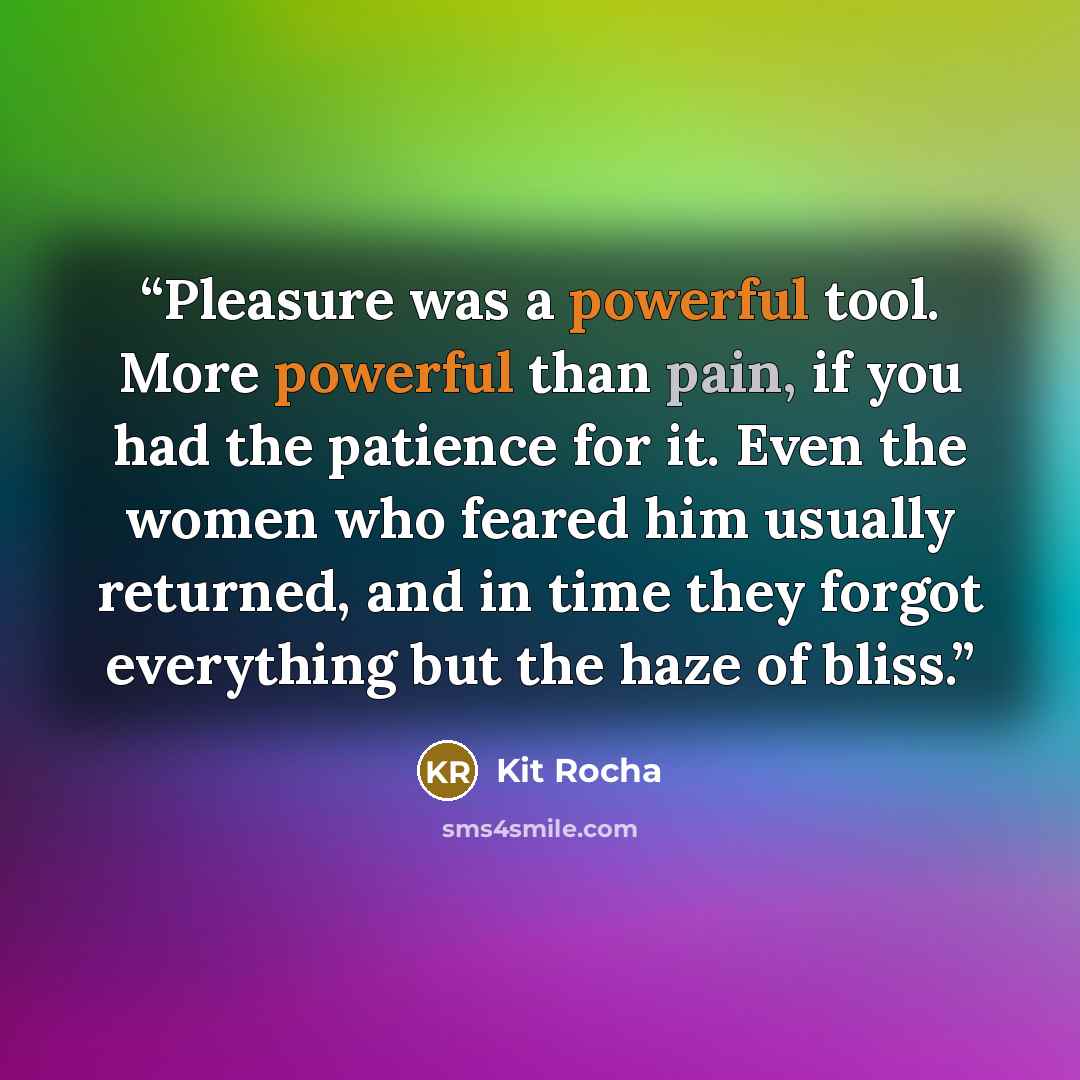 “Pleasure was a powerful tool. More powerful than pain, if you had the patience for it. Even the women who feared him usually returned, and in time they forgot everything but the haze of bliss.” quote by Kit Rocha