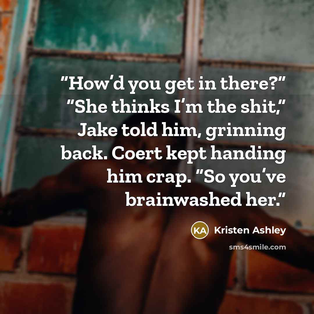“How’d you get in there?” “She thinks I’m the shit,” Jake told him, grinning back. Coert kept handing him crap. “So you’ve brainwashed her.” quote by Kristen Ashley